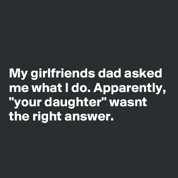 



My girlfriends dad asked me what I do. Apparently, "your daughter" wasnt the right answer.

