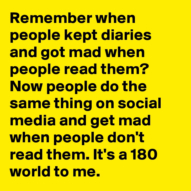 Remember when people kept diaries and got mad when people read them? Now people do the same thing on social media and get mad when people don't read them. It's a 180 world to me.