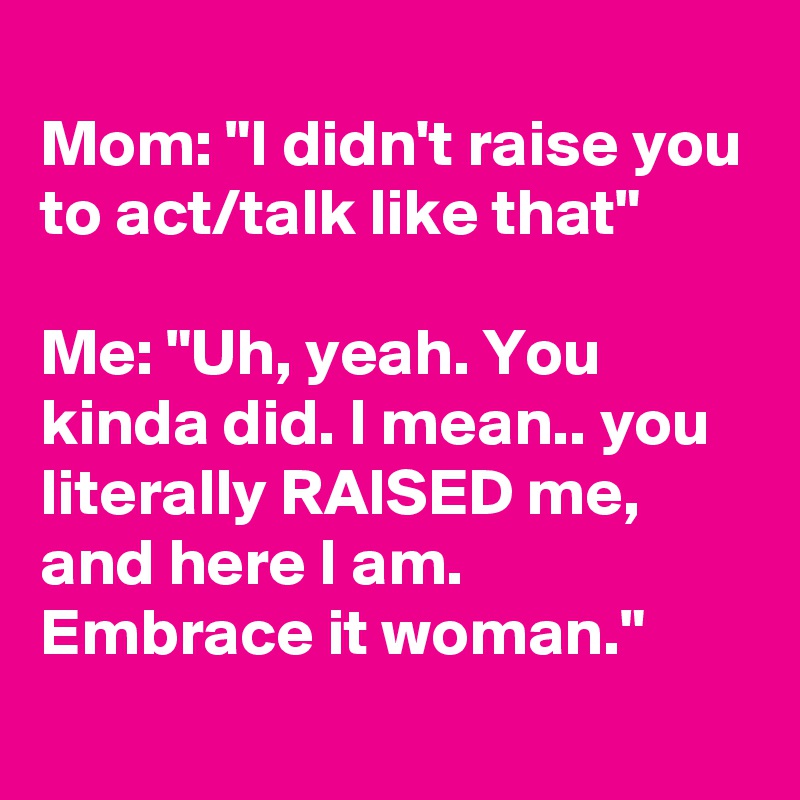 
Mom: "I didn't raise you to act/talk like that"

Me: "Uh, yeah. You kinda did. I mean.. you literally RAISED me, and here I am. Embrace it woman."
