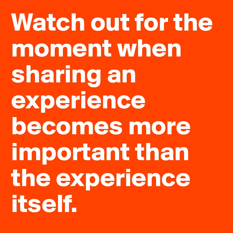 Watch out for the moment when sharing an experience becomes more important than the experience itself.