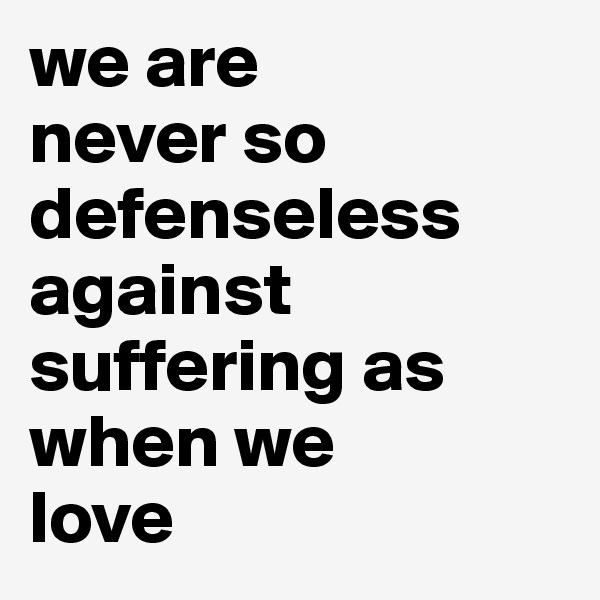we are 
never so defenseless against suffering as when we 
love