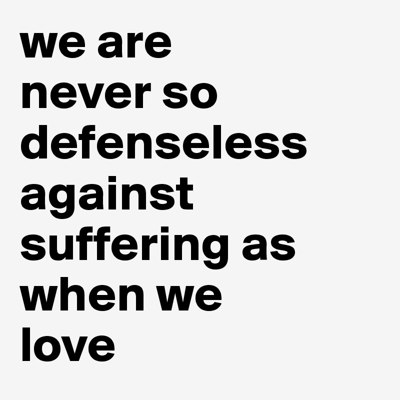we are 
never so defenseless against suffering as when we 
love