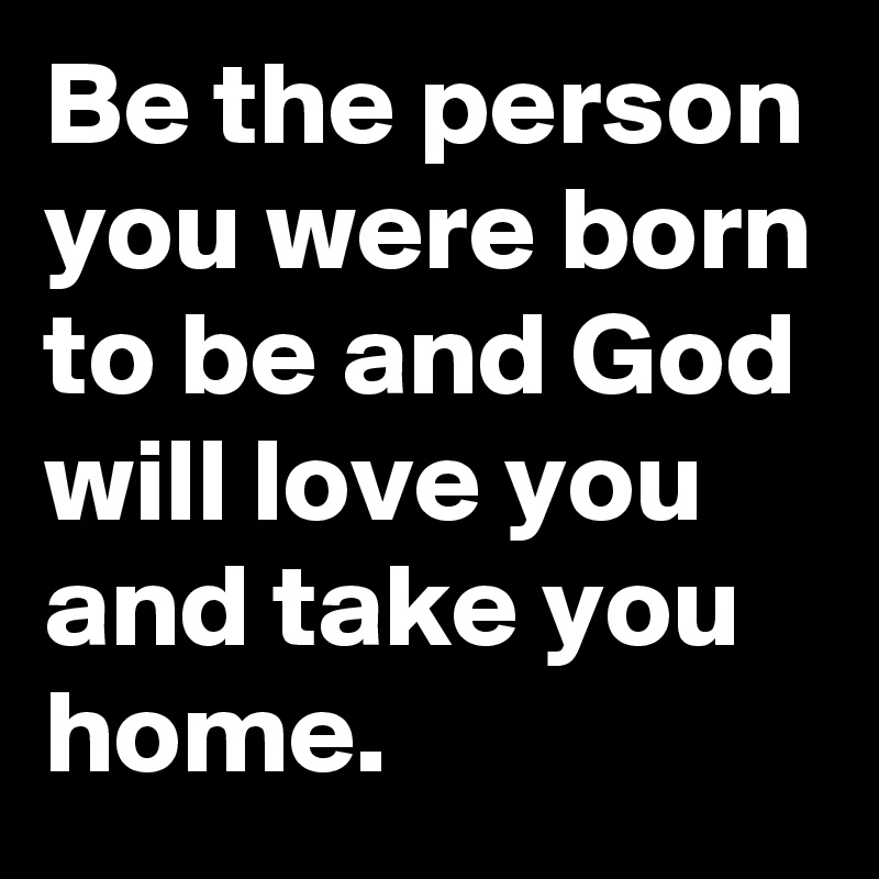 Be the person you were born to be and God will love you and take you home.