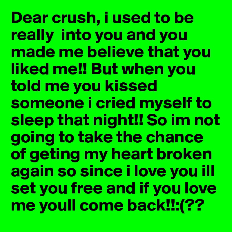 Dear crush, i used to be really  into you and you made me believe that you liked me!! But when you told me you kissed someone i cried myself to sleep that night!! So im not going to take the chance of geting my heart broken again so since i love you ill set you free and if you love me youll come back!!:(??