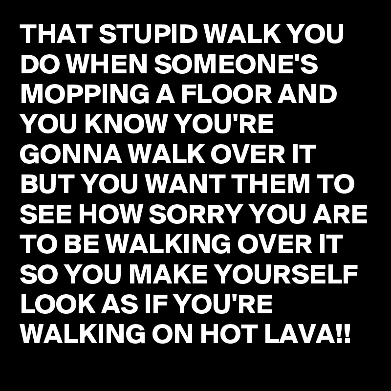 THAT STUPID WALK YOU DO WHEN SOMEONE'S MOPPING A FLOOR AND YOU KNOW YOU'RE GONNA WALK OVER IT BUT YOU WANT THEM TO SEE HOW SORRY YOU ARE TO BE WALKING OVER IT SO YOU MAKE YOURSELF LOOK AS IF YOU'RE WALKING ON HOT LAVA!!