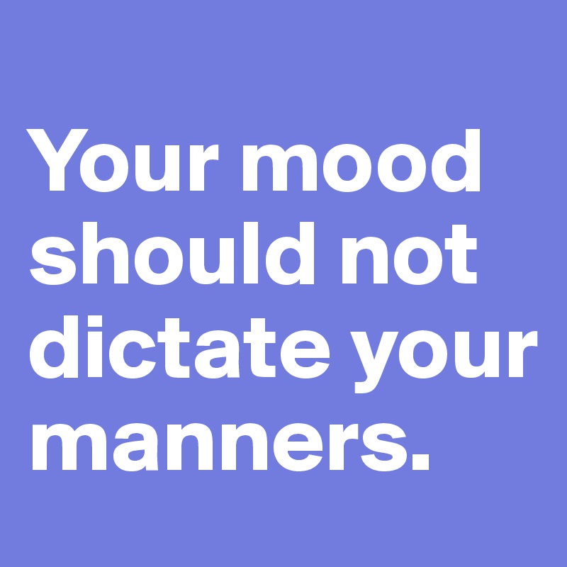
Your mood should not dictate your manners.