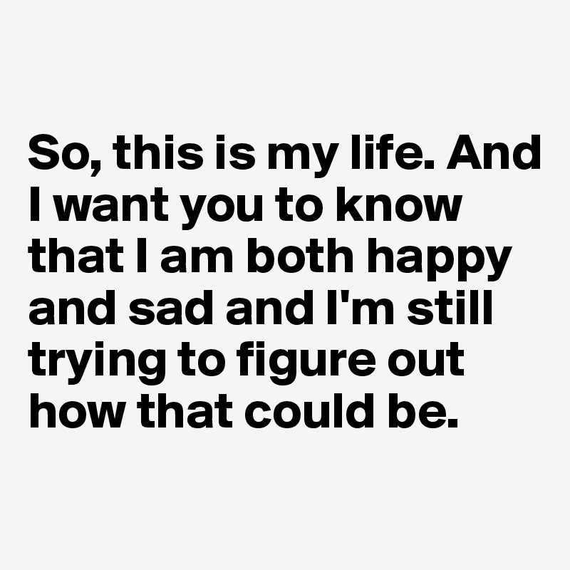 

So, this is my life. And I want you to know that I am both happy and sad and I'm still trying to figure out how that could be.
