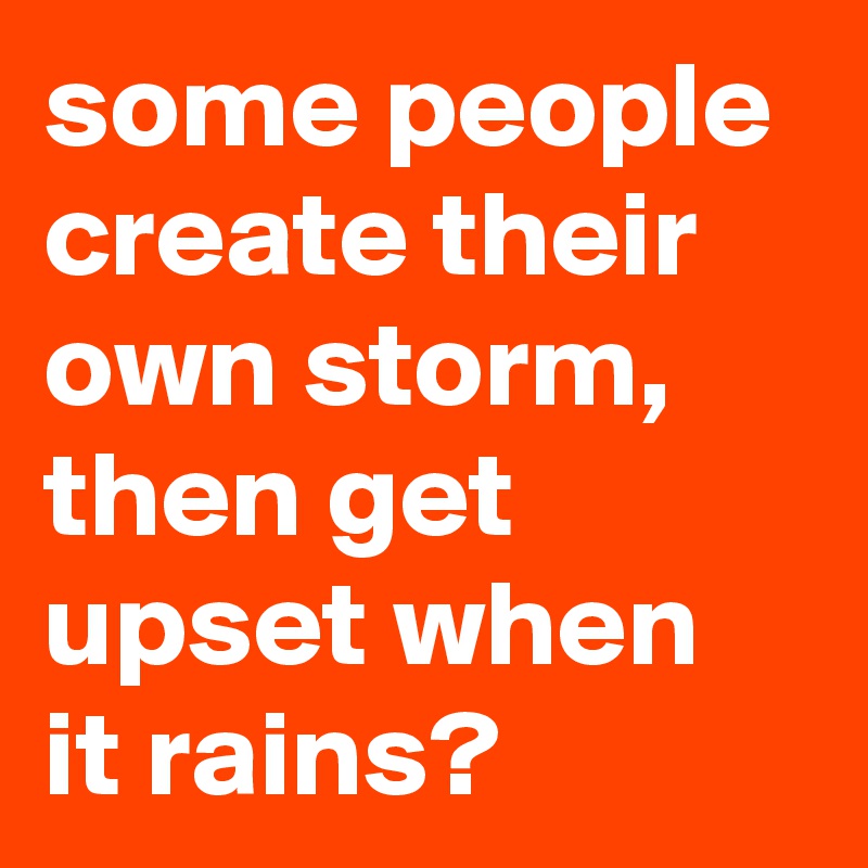 some people create their own storm, then get upset when it rains?