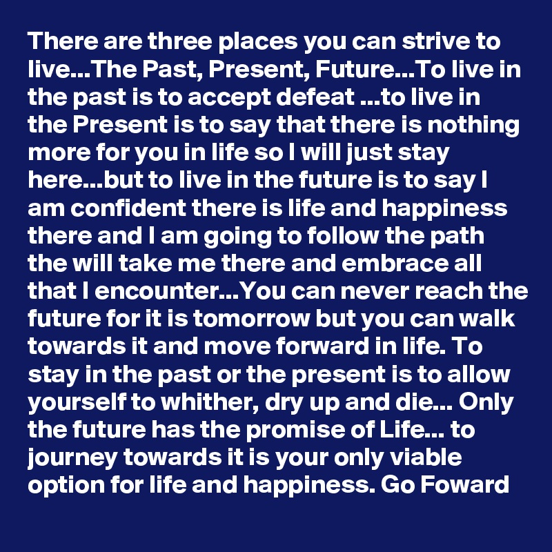 There are three places you can strive to live...The Past, Present, Future...To live in the past is to accept defeat ...to live in the Present is to say that there is nothing more for you in life so I will just stay here...but to live in the future is to say I am confident there is life and happiness there and I am going to follow the path the will take me there and embrace all that I encounter...You can never reach the future for it is tomorrow but you can walk towards it and move forward in life. To stay in the past or the present is to allow yourself to whither, dry up and die... Only the future has the promise of Life... to journey towards it is your only viable option for life and happiness. Go Foward 