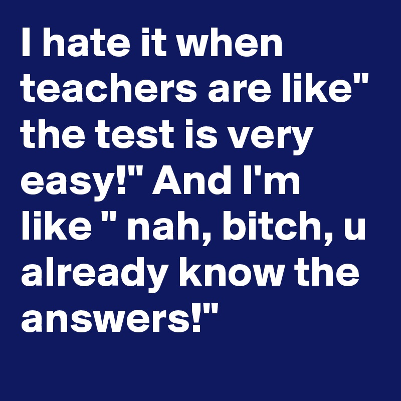 I hate it when teachers are like" the test is very easy!" And I'm like " nah, bitch, u already know the answers!"