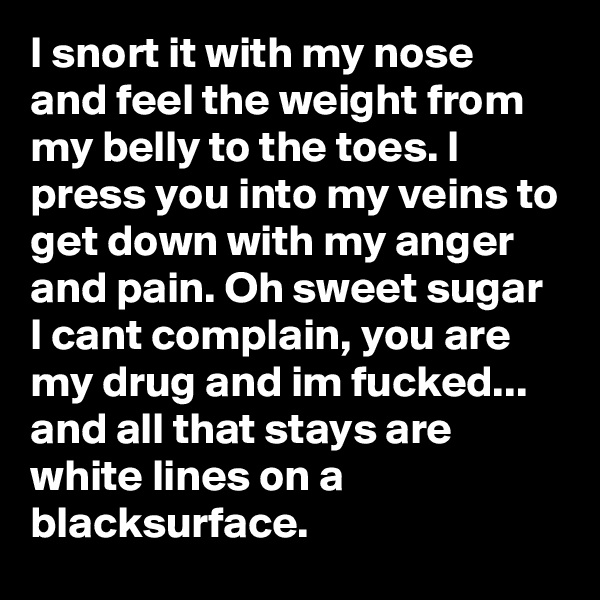 I snort it with my nose and feel the weight from my belly to the toes. I press you into my veins to get down with my anger and pain. Oh sweet sugar I cant complain, you are my drug and im fucked... 
and all that stays are white lines on a blacksurface. 