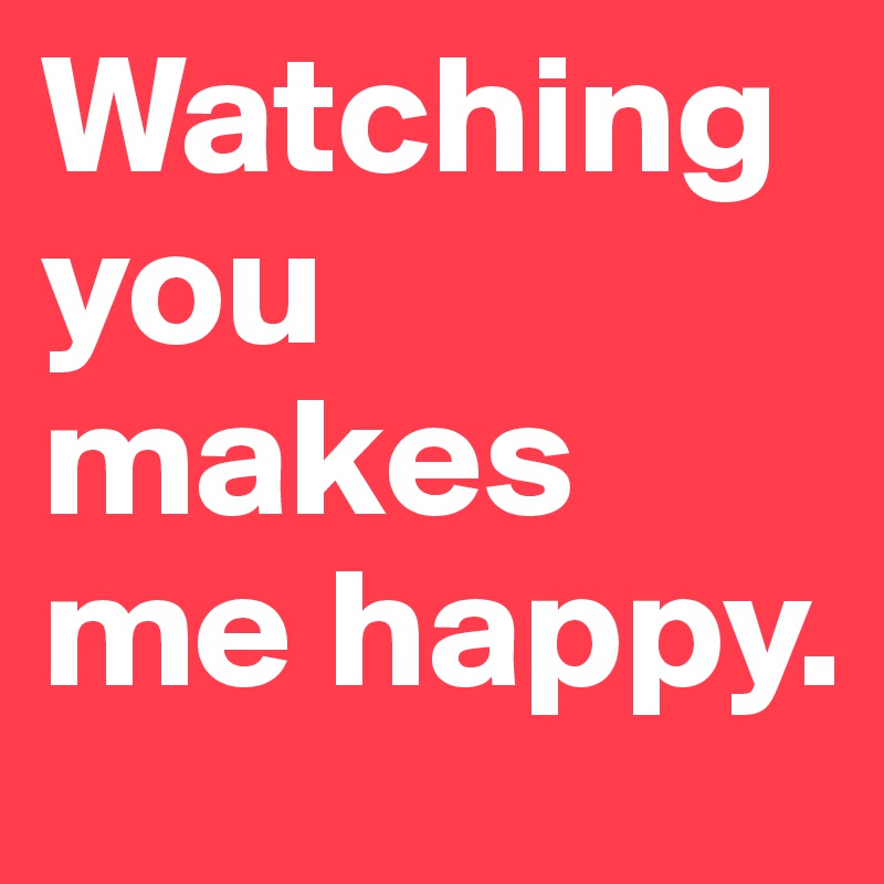 Watching
you makes me happy.