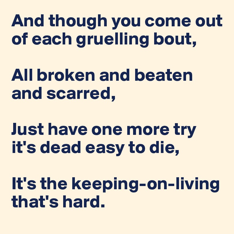 And though you come out of each gruelling bout,

All broken and beaten and scarred, 

Just have one more try  it's dead easy to die,

It's the keeping-on-living that's hard.