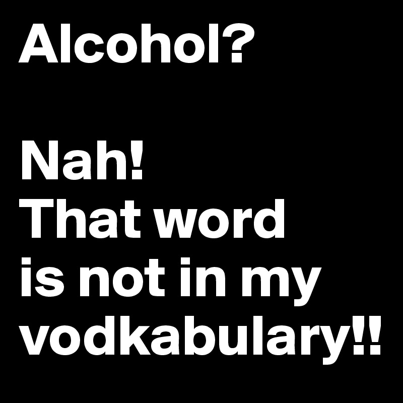 Alcohol? 

Nah! 
That word 
is not in my vodkabulary!!