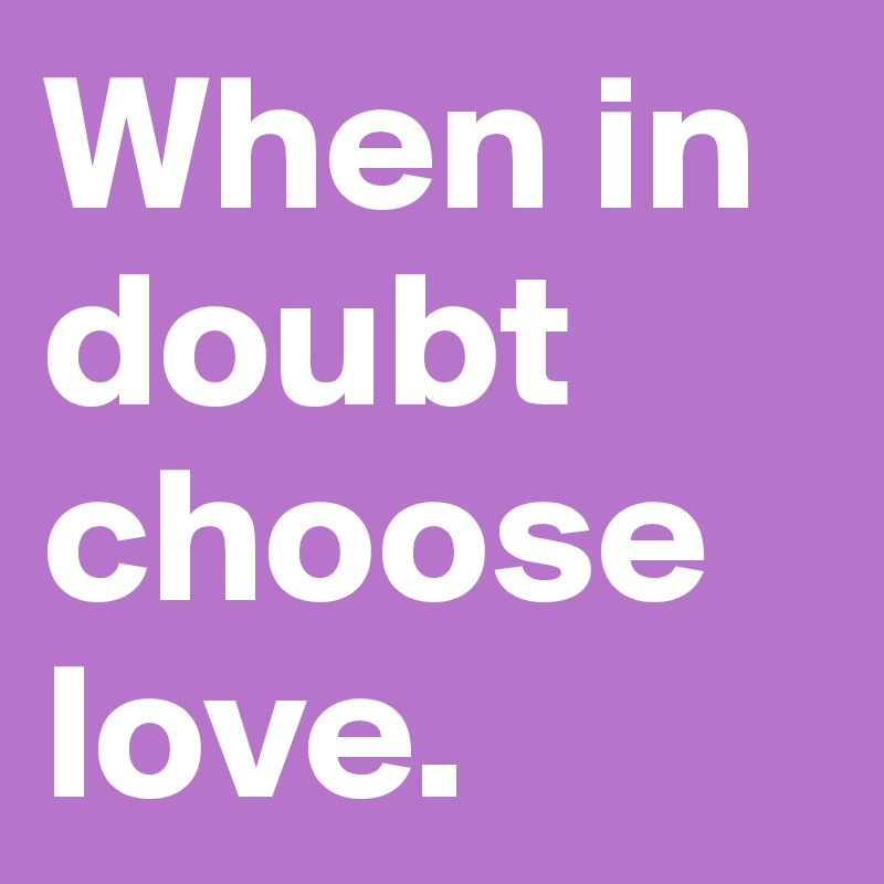 When in doubt choose love.