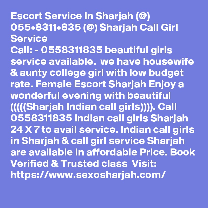 Escort Service In Sharjah (@) 055•8311•835 (@) Sharjah Call Girl Service
Call: - 0558311835 beautiful girls service available.  we have housewife & aunty college girl with low budget rate. Female Escort Sharjah Enjoy a wonderful evening with beautiful (((((Sharjah Indian call girls)))). Call 0558311835 Indian call girls Sharjah 24 X 7 to avail service. Indian call girls in Sharjah & call girl service Sharjah are available in affordable Price. Book Verified & Trusted class  Visit: https://www.sexosharjah.com/
