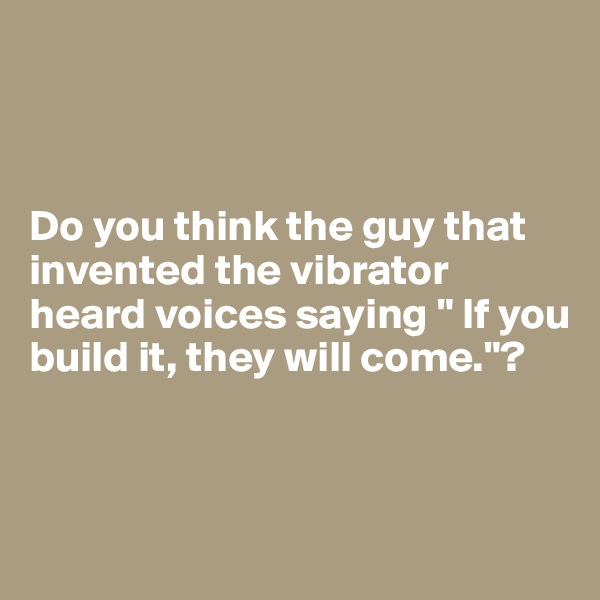



Do you think the guy that invented the vibrator heard voices saying " If you build it, they will come."?



