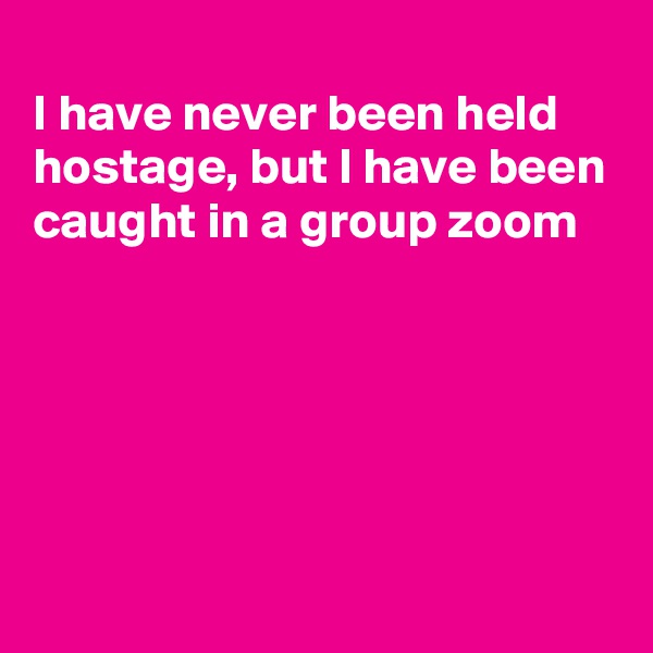 
I have never been held hostage, but I have been caught in a group zoom





