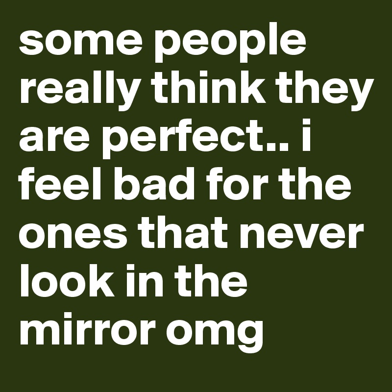 some people really think they are perfect.. i feel bad for the ones that never look in the mirror omg