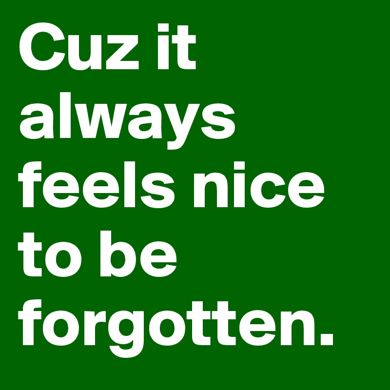 Cuz it always feels nice to be forgotten.