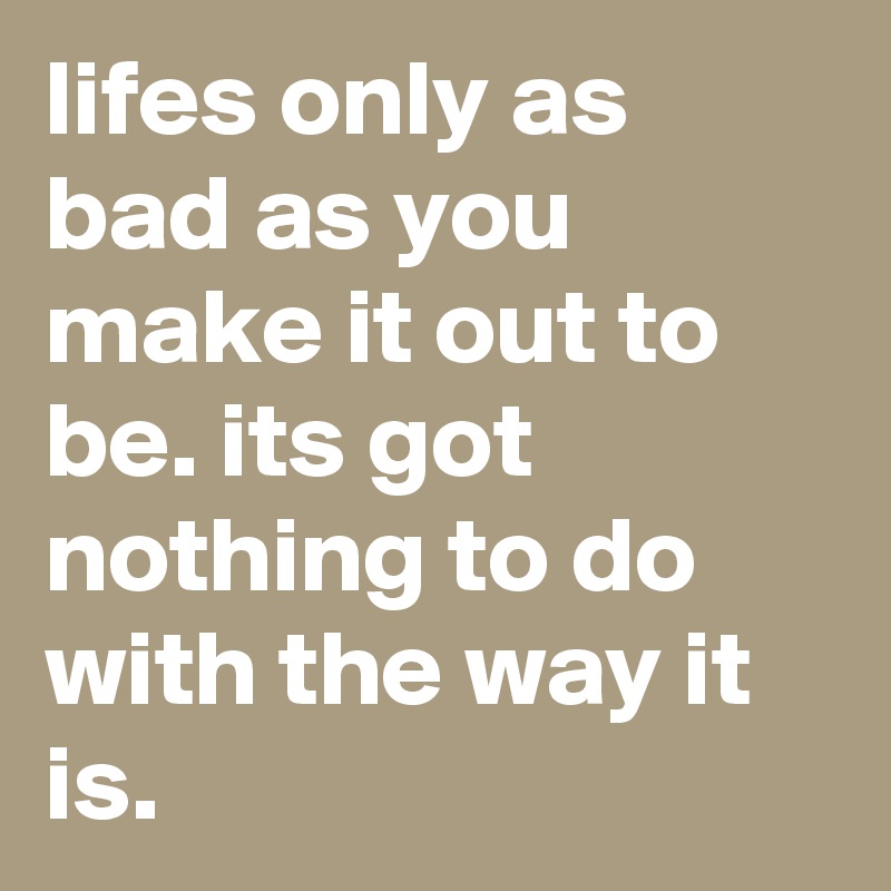 lifes only as bad as you make it out to be. its got nothing to do with the way it is.  