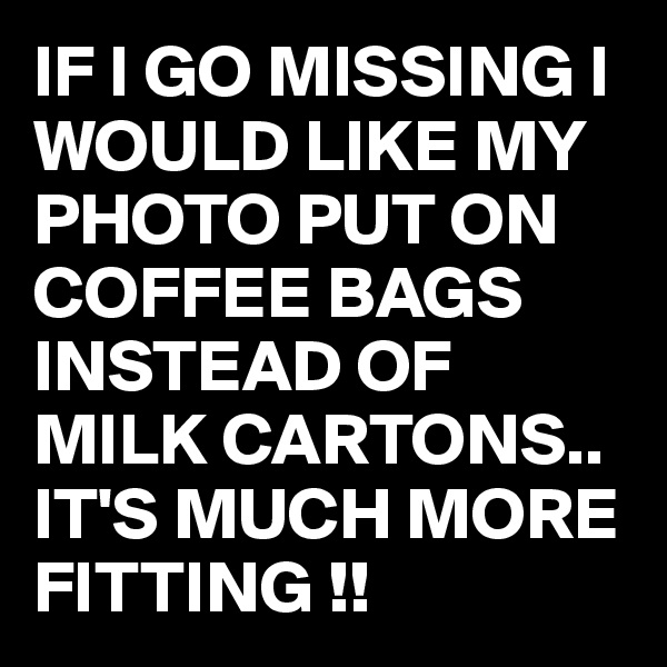 IF I GO MISSING I WOULD LIKE MY PHOTO PUT ON COFFEE BAGS INSTEAD OF MILK CARTONS.. IT'S MUCH MORE FITTING !!
