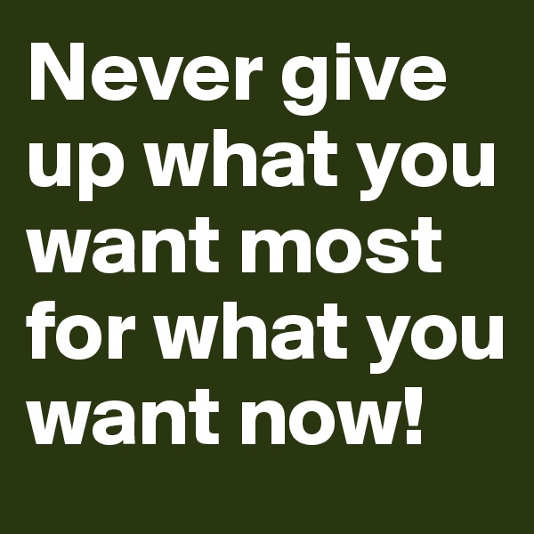 Never give up what you want most for what you want now!