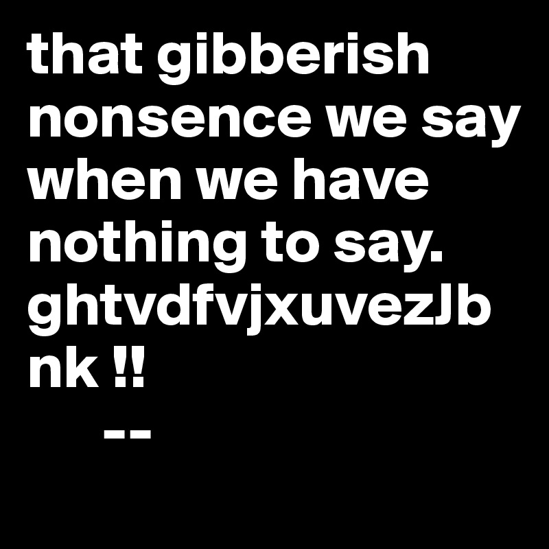 that gibberish nonsence we say when we have nothing to say. ghtvdfvjxuvezJbnk !! 
      --