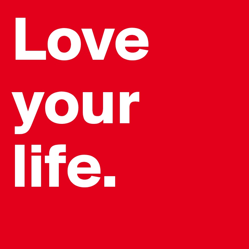 Love your life.