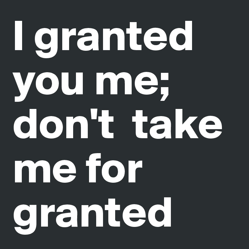 I granted you me; don't  take me for granted