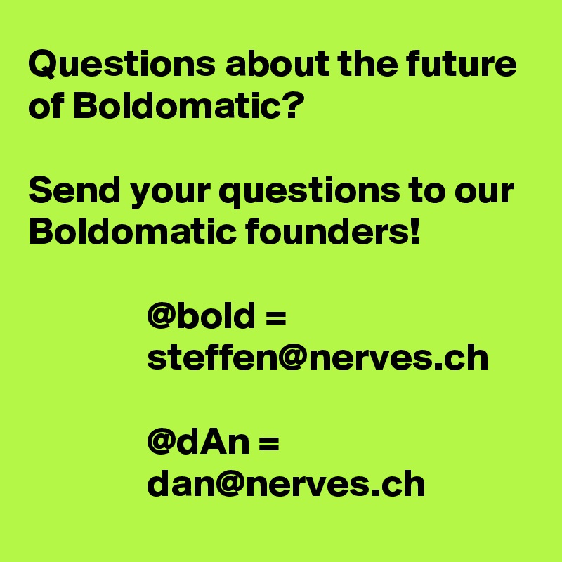 Questions about the future of Boldomatic?

Send your questions to our Boldomatic founders!

               @bold =
               steffen@nerves.ch

               @dAn =
               dan@nerves.ch
