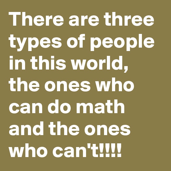 There are three types of people in this world,  the ones who can do math and the ones who can't!!!!