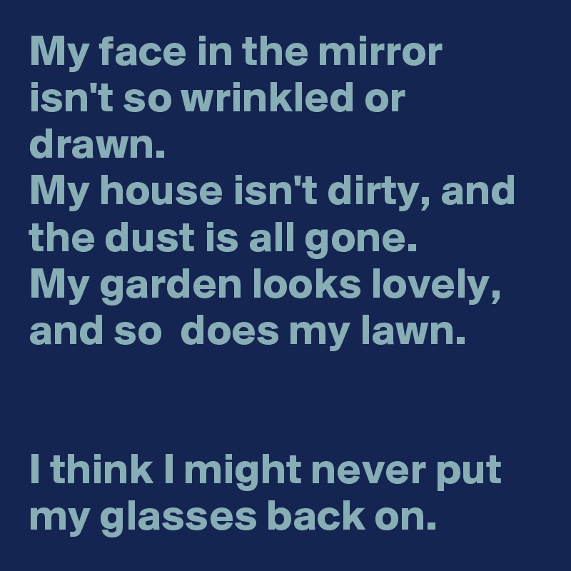 My face in the mirror isn't so wrinkled or drawn.
My house isn't dirty, and the dust is all gone.
My garden looks lovely, and so  does my lawn.


I think I might never put my glasses back on.