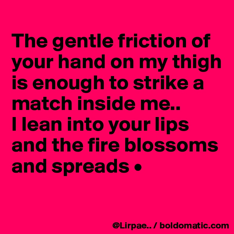 
The gentle friction of your hand on my thigh is enough to strike a match inside me..
I lean into your lips and the fire blossoms and spreads •

