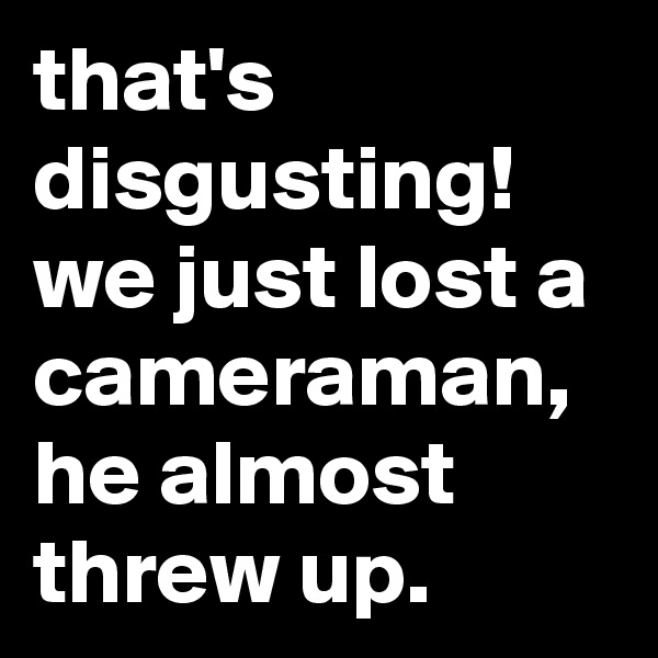 that's disgusting! we just lost a cameraman, he almost threw up.