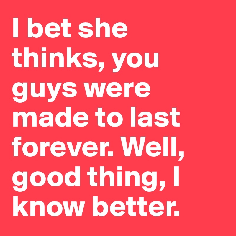 I bet she thinks, you guys were made to last forever. Well, good thing, I know better.