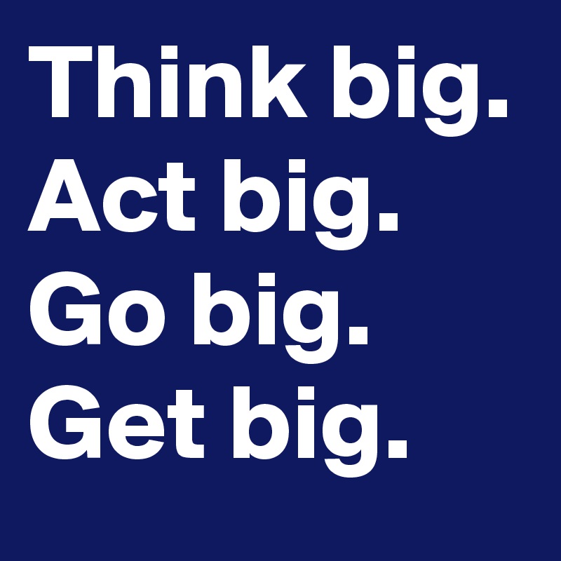 Think big.
Act big.
Go big.
Get big.