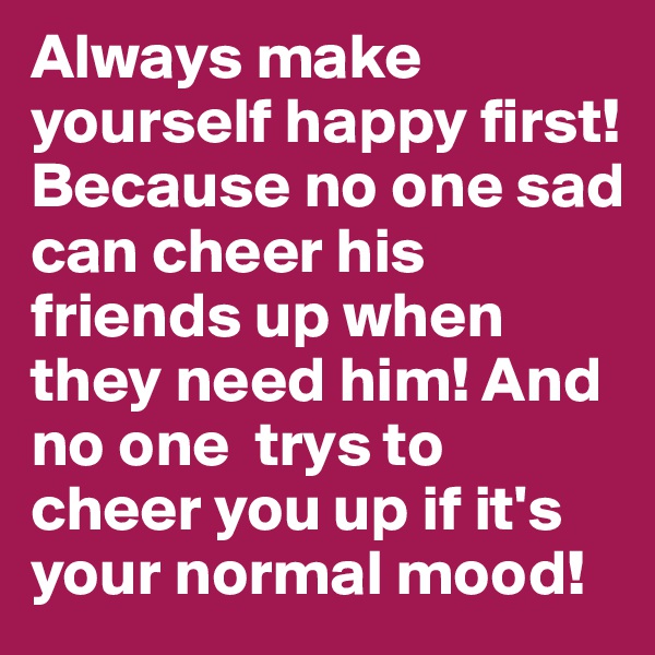 Always make yourself happy first! Because no one sad can cheer his friends up when they need him! And no one  trys to cheer you up if it's your normal mood!