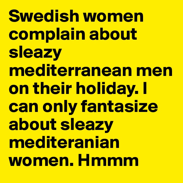 Swedish women complain about sleazy mediterranean men on their holiday. I can only fantasize about sleazy mediteranian women. Hmmm