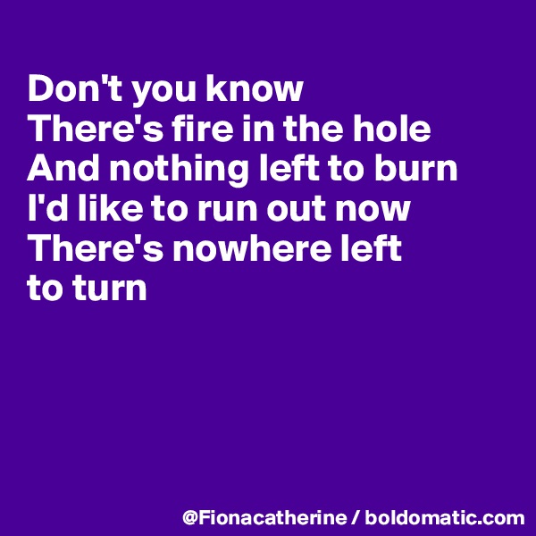 
Don't you know
There's fire in the hole
And nothing left to burn
I'd like to run out now
There's nowhere left
to turn




