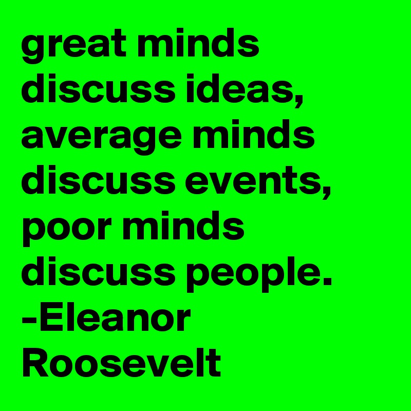 great minds discuss ideas,  average minds discuss events,  poor minds discuss people. -Eleanor Roosevelt  