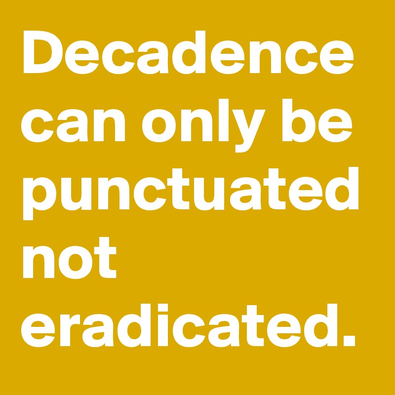 Decadence can only be punctuated not eradicated. 