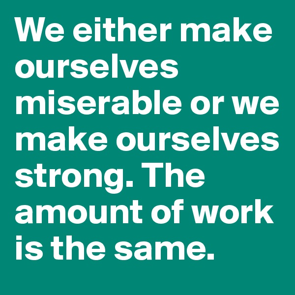 We either make ourselves miserable or we make ourselves strong. The amount of work is the same. 