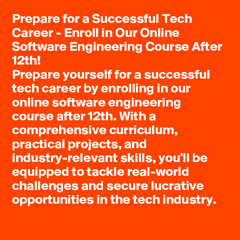 Prepare for a Successful Tech Career - Enroll in Our Online Software Engineering Course After 12th!
Prepare yourself for a successful tech career by enrolling in our online software engineering course after 12th. With a comprehensive curriculum, practical projects, and industry-relevant skills, you'll be equipped to tackle real-world challenges and secure lucrative opportunities in the tech industry.
