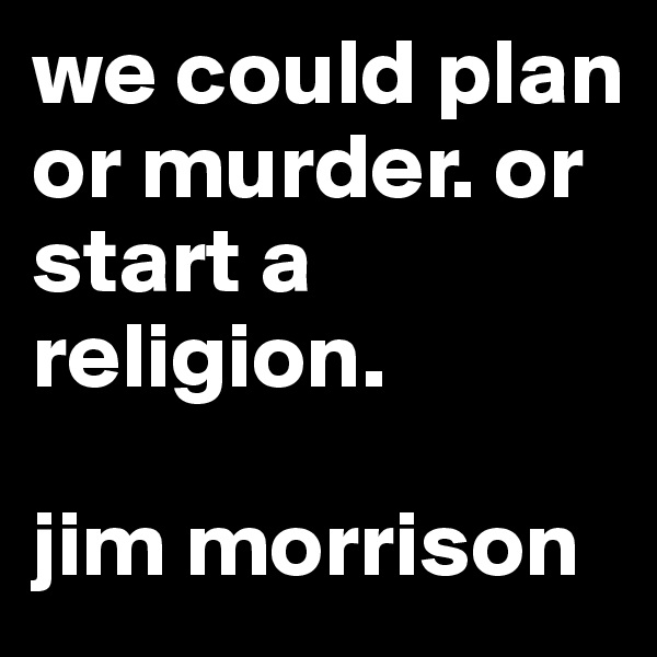 we could plan or murder. or start a religion. 

jim morrison