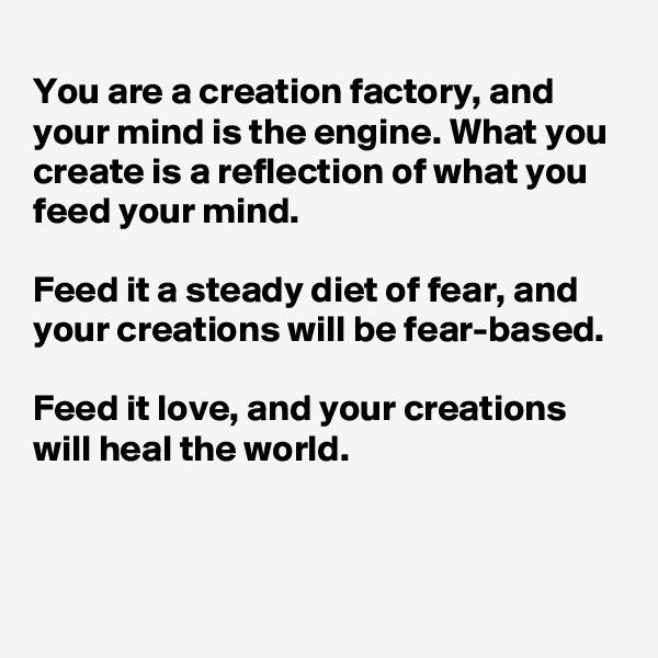 
You are a creation factory, and your mind is the engine. What you create is a reflection of what you feed your mind. 

Feed it a steady diet of fear, and your creations will be fear-based. 

Feed it love, and your creations will heal the world.



