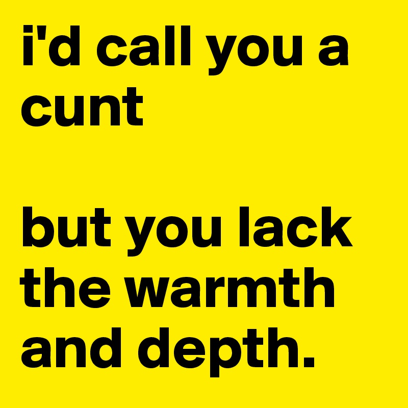 i'd call you a cunt 

but you lack the warmth and depth.