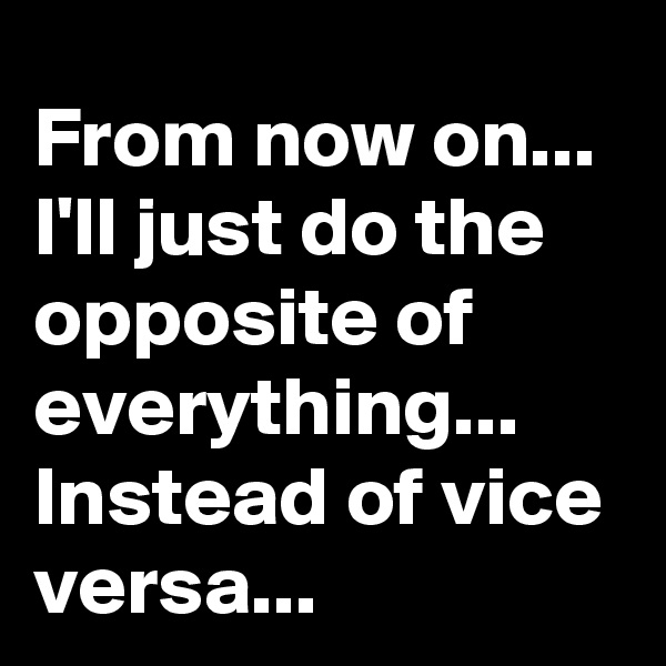 From now on... 
I'll just do the opposite of everything...
Instead of vice versa...
