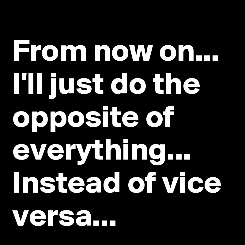 From now on... 
I'll just do the opposite of everything...
Instead of vice versa...