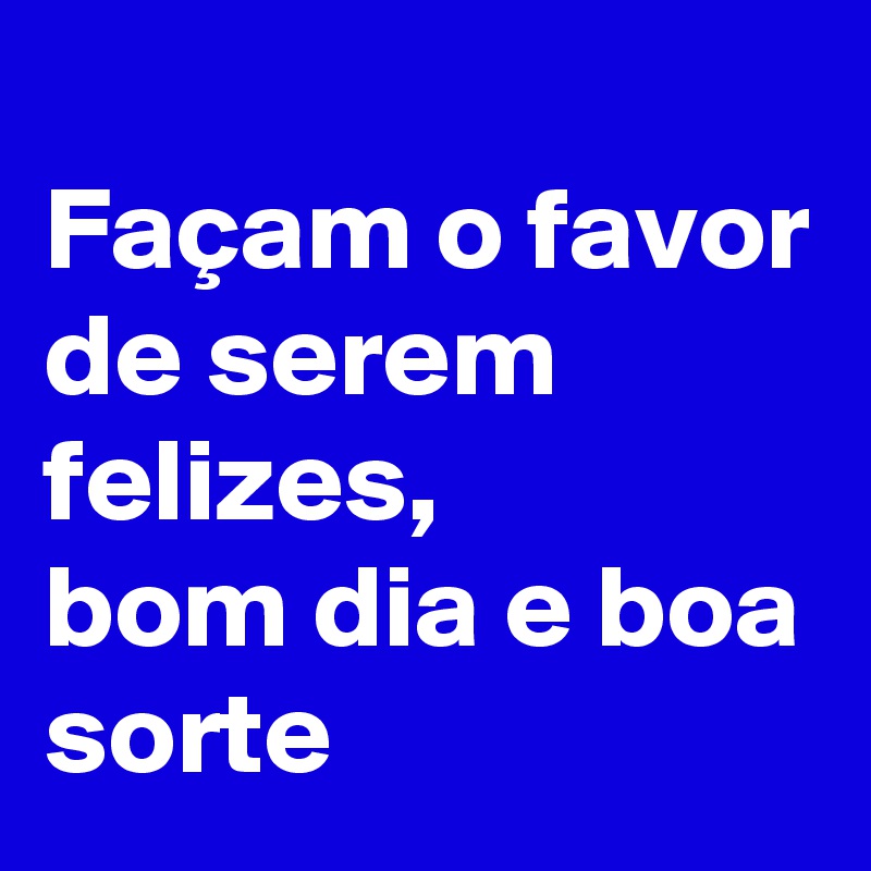 
Façam o favor de serem felizes, 
bom dia e boa sorte